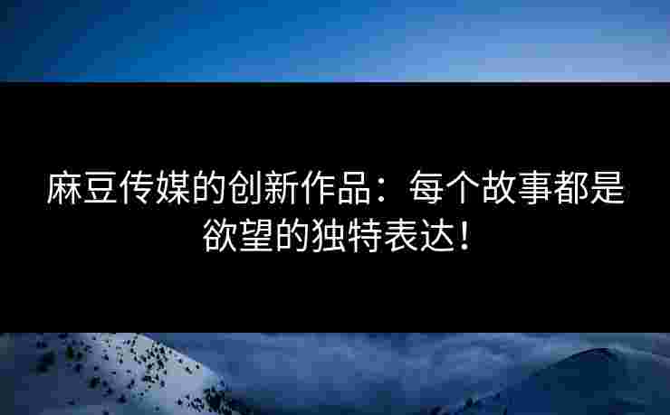 麻豆传媒的创新作品：每个故事都是欲望的独特表达！