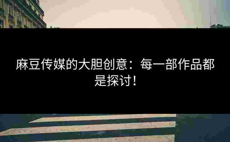麻豆传媒的大胆创意：每一部作品都是探讨！