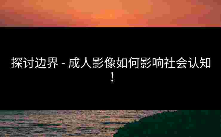 探讨边界 - 成人影像如何影响社会认知!