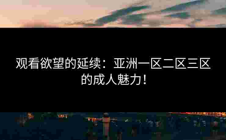 观看欲望的延续：亚洲一区二区三区的成人魅力！
