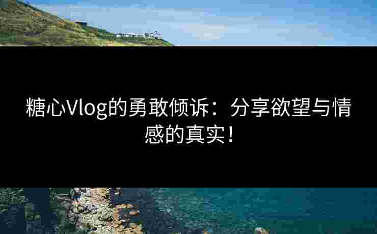 糖心Vlog的勇敢倾诉：分享欲望与情感的真实！