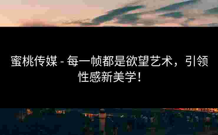 蜜桃传媒 - 每一帧都是欲望艺术，引领性感新美学！
