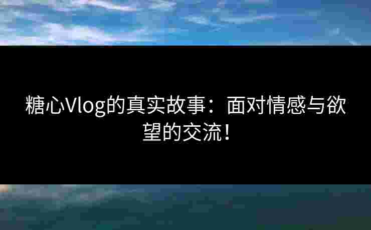 糖心Vlog的真实故事：面对情感与欲望的交流！