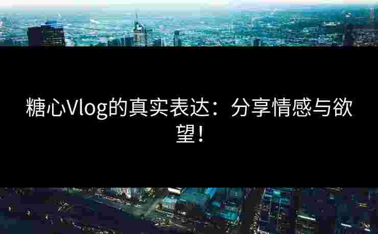 糖心Vlog的真实表达：分享情感与欲望！