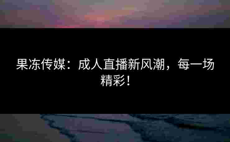 果冻传媒：成人直播新风潮，每一场精彩！