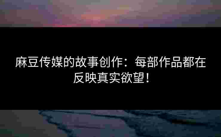 麻豆传媒的故事创作：每部作品都在反映真实欲望！