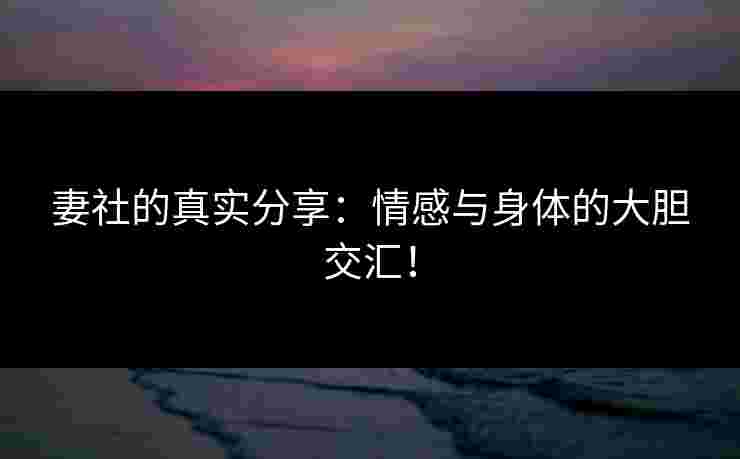 妻社的真实分享：情感与身体的大胆交汇！