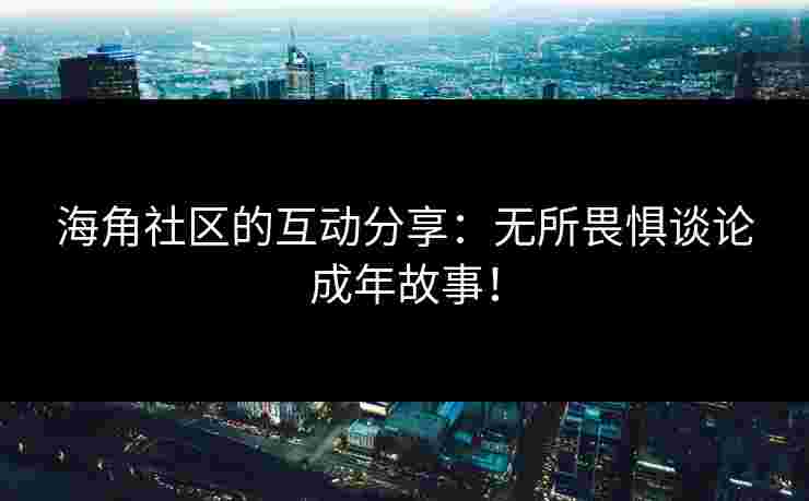 海角社区的互动分享：无所畏惧谈论成年故事！