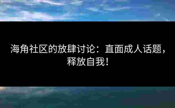 海角社区的放肆讨论：直面成人话题，释放自我！