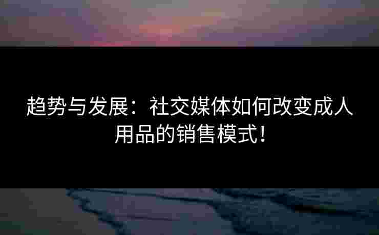 趋势与发展：社交媒体如何改变成人用品的销售模式！