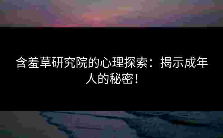 含羞草研究院的心理探索：揭示成年人的秘密！